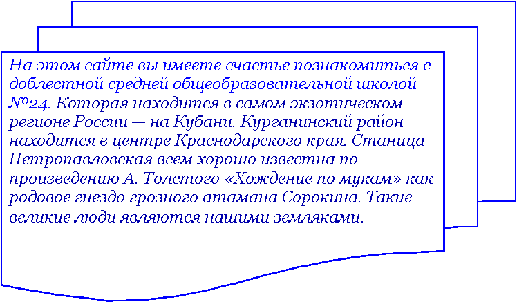 Блок-схема: несколько документов: На этом сайте вы имеете счастье познакомиться с доблестной средней общеобразовательной школой №24. Которая находится в самом экзотическом регионе России — на Кубани. Курганинский район находится в центре Краснодарского края. Станица Петропавловская всем хорошо известна по произведению А. Толстого «Хождение по мукам» как родовое гнездо грозного атамана Сорокина. Такие великие люди являются нашими земляками.